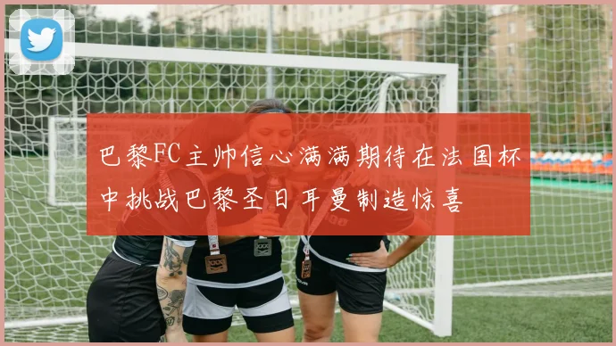 巴黎FC主帅信心满满期待在法国杯中挑战巴黎圣日耳曼制造惊喜