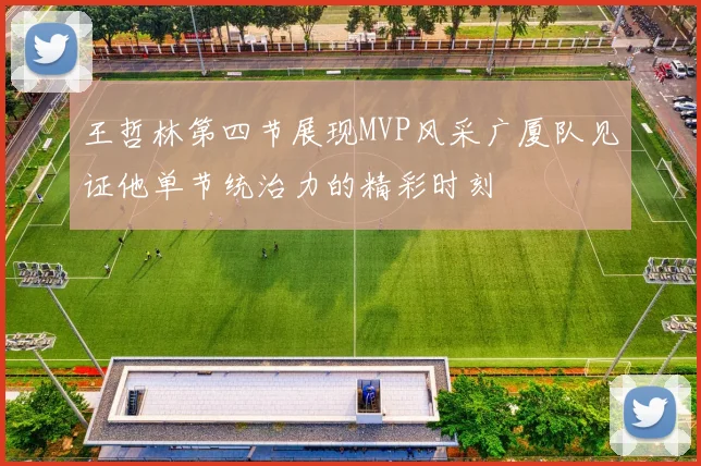 王哲林第四节展现MVP风采广厦队见证他单节统治力的精彩时刻