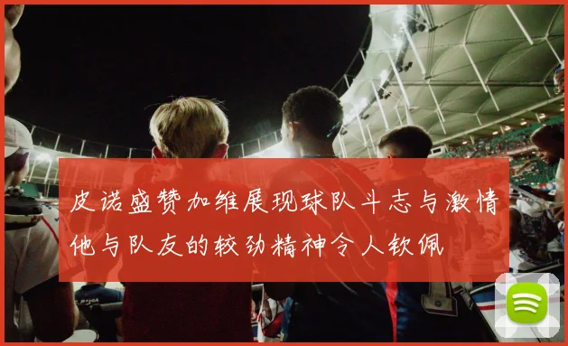 皮诺盛赞加维展现球队斗志与激情他与队友的较劲精神令人钦佩