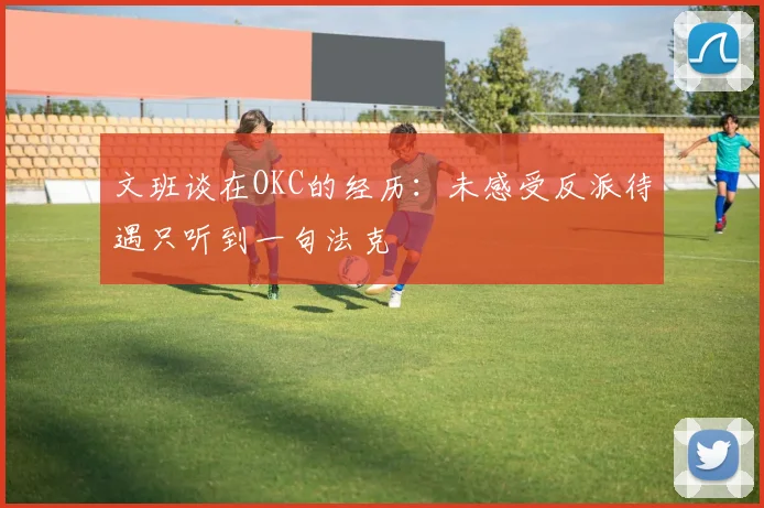 文班谈在OKC的经历：未感受反派待遇只听到一句法克