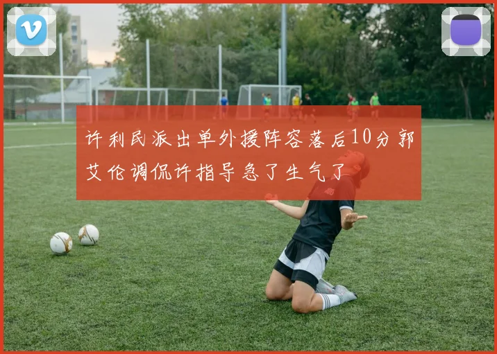 许利民派出单外援阵容落后10分郭艾伦调侃许指导急了生气了