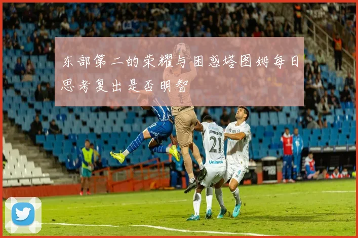 东部第二的荣耀与困惑塔图姆每日思考复出是否明智