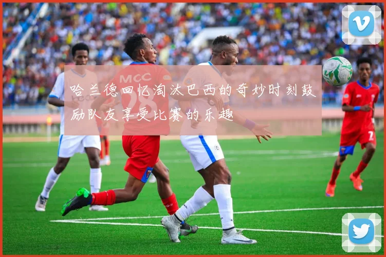 哈兰德回忆淘汰巴西的奇妙时刻鼓励队友享受比赛的乐趣