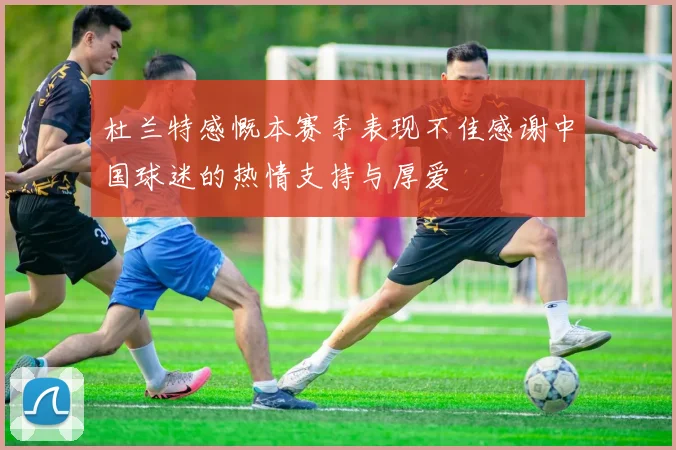 杜兰特感慨本赛季表现不佳感谢中国球迷的热情支持与厚爱