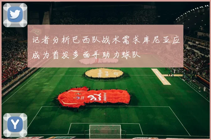 记者分析巴西队战术需求库尼亚应成为首发多面手助力球队