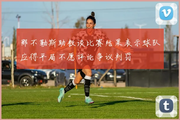 那不勒斯助教谈比赛结果表示球队应得平局不愿评论争议判罚