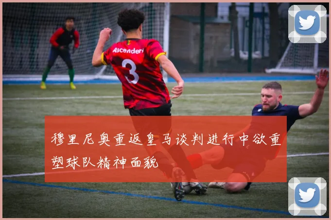 穆里尼奥重返皇马谈判进行中欲重塑球队精神面貌