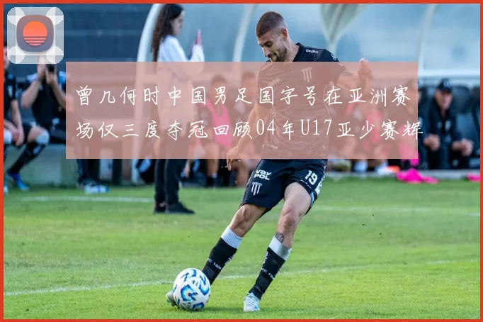 曾几何时中国男足国字号在亚洲赛场仅三度夺冠回顾04年U17亚少赛辉煌时刻