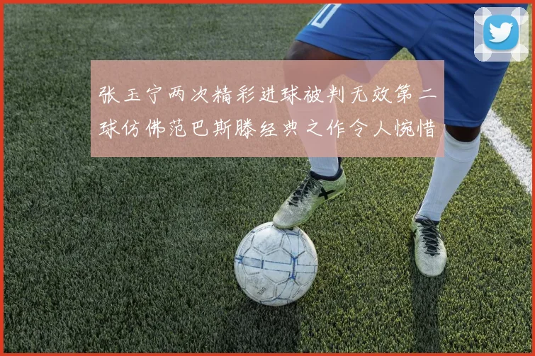 张玉宁两次精彩进球被判无效第二球仿佛范巴斯滕经典之作令人惋惜