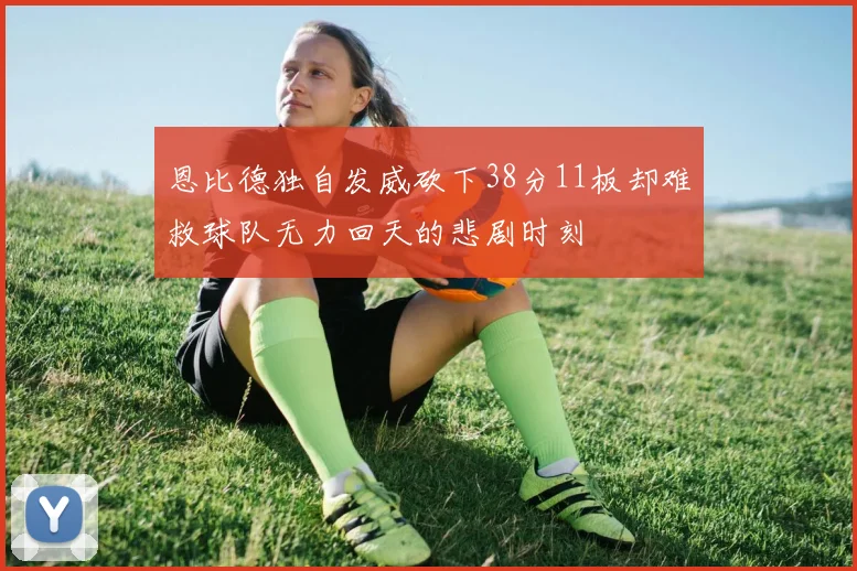 恩比德独自发威砍下38分11板却难救球队无力回天的悲剧时刻