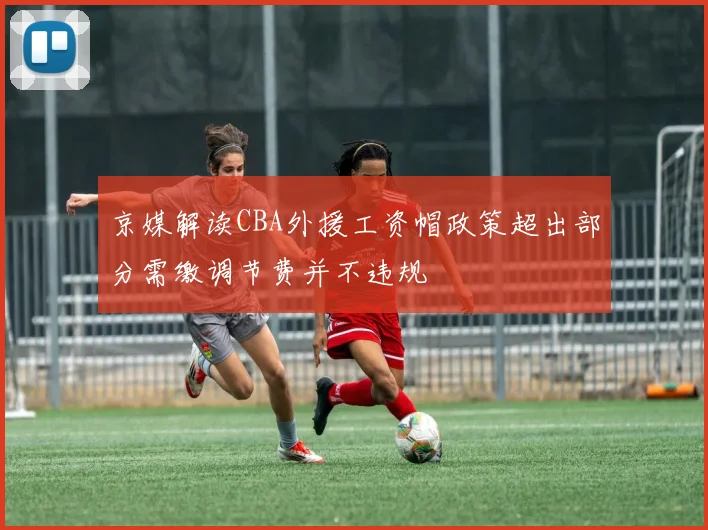京媒解读CBA外援工资帽政策超出部分需缴调节费并不违规